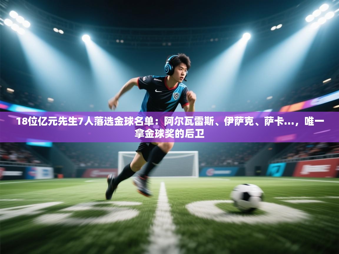 18位亿元先生7人落选金球名单：阿尔瓦雷斯、伊萨克、萨卡…，唯一拿金球奖的后卫