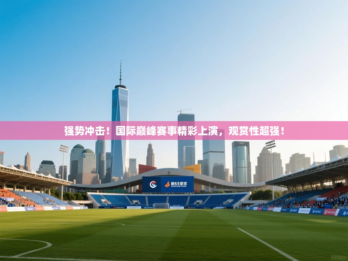 强势冲击！国际巅峰赛事精彩上演，观赏性超强！